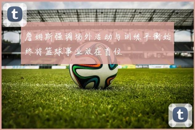 詹姆斯强调场外活动与训练平衡始终将篮球事业放在首位