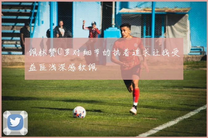 佩林赞C罗对细节的执着追求让我受益匪浅深感钦佩