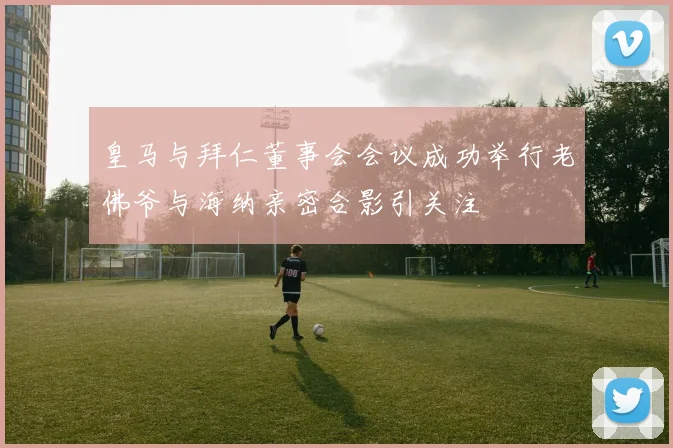 皇马与拜仁董事会会议成功举行老佛爷与海纳亲密合影引关注