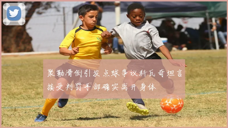 聚勒滑倒引发点球争议科瓦奇坦言接受判罚手部确实离开身体