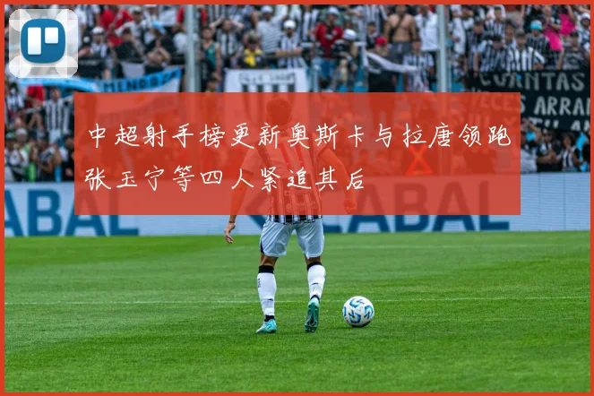 中超射手榜更新奥斯卡与拉唐领跑张玉宁等四人紧追其后