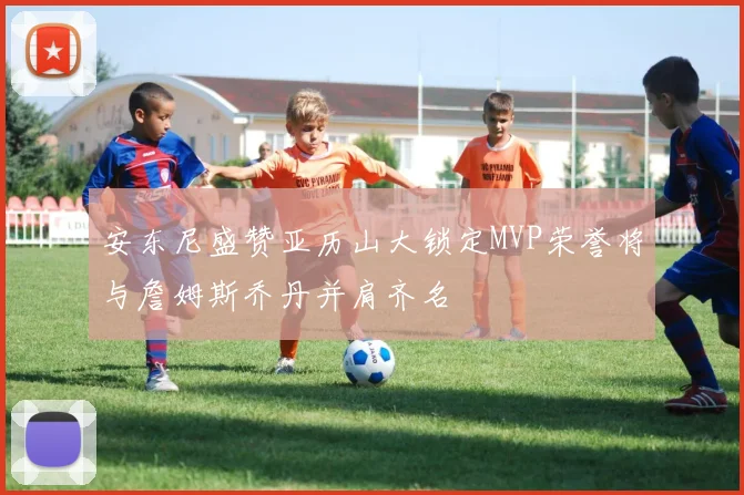 安东尼盛赞亚历山大锁定MVP荣誉将与詹姆斯乔丹并肩齐名