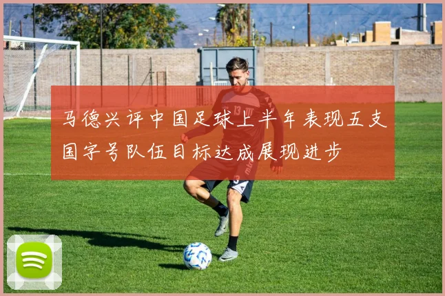 马德兴评中国足球上半年表现五支国字号队伍目标达成展现进步