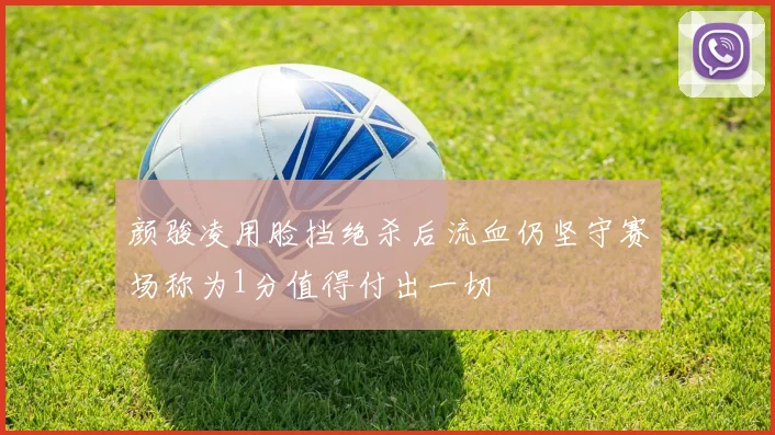 颜骏凌用脸挡绝杀后流血仍坚守赛场称为1分值得付出一切