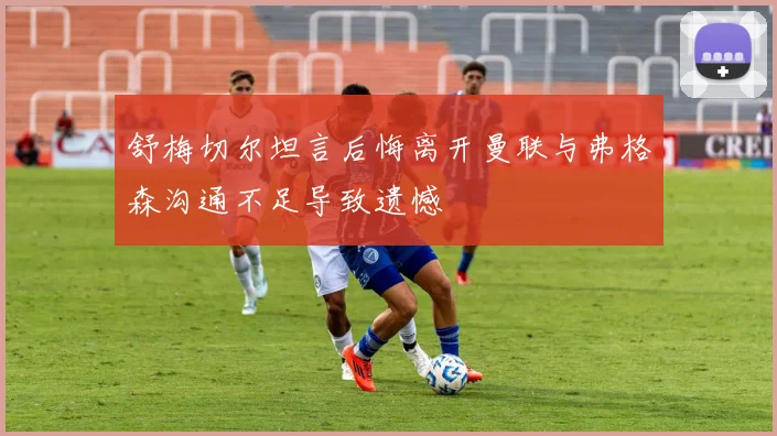 舒梅切尔坦言后悔离开曼联与弗格森沟通不足导致遗憾