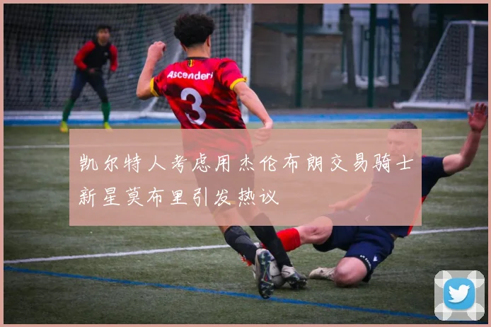 凯尔特人考虑用杰伦布朗交易骑士新星莫布里引发热议