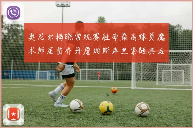 奥尼尔揭晓常规赛胜率最高球员魔术师居首乔丹詹姆斯库里紧随其后